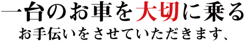 一台のお車を大切に乗るお手伝いをさせていただきます。